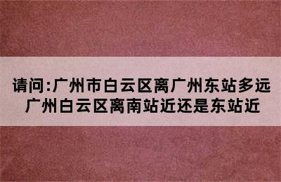 请问:广州市白云区离广州东站多远 广州白云区离南站近还是东站近